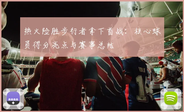 热火险胜步行者拿下首战：核心球员得分亮点与赛事总结