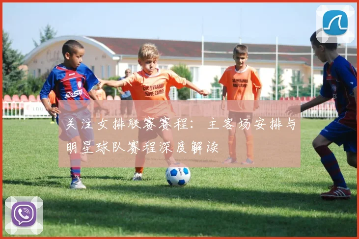 关注女排联赛赛程：主客场安排与明星球队赛程深度解读