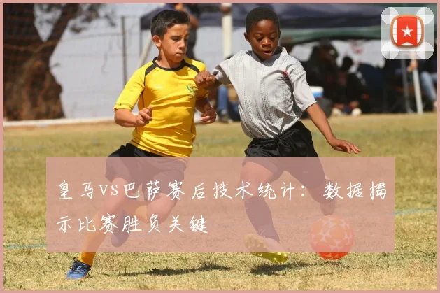 皇马vs巴萨赛后技术统计：数据揭示比赛胜负关键