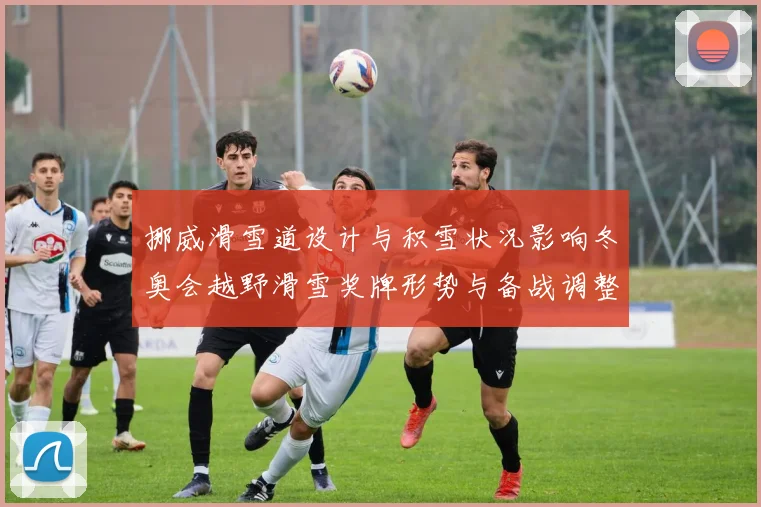 挪威滑雪道设计与积雪状况影响冬奥会越野滑雪奖牌形势与备战调整