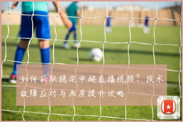 如何获取稳定中超直播视频？技术故障应对与画质提升攻略